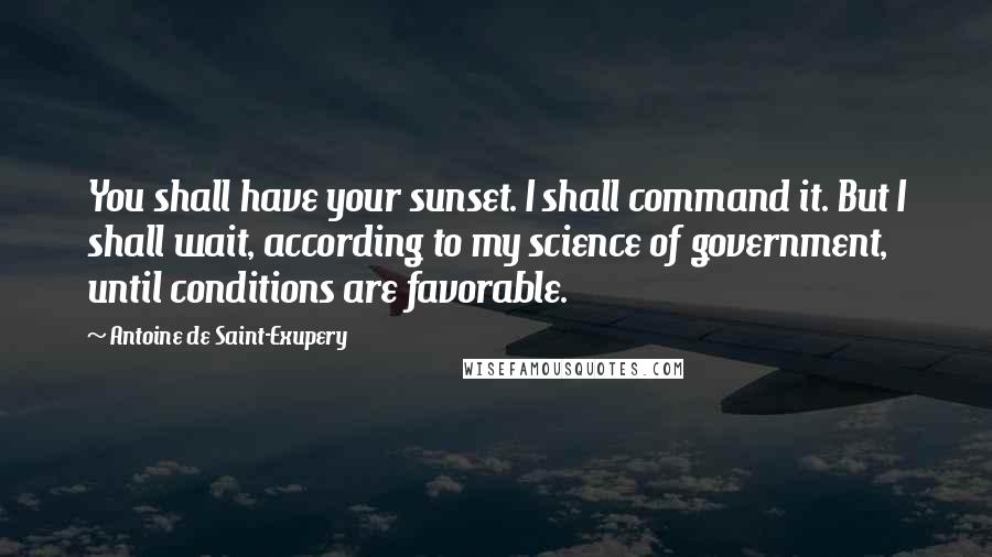 Antoine De Saint-Exupery Quotes: You shall have your sunset. I shall command it. But I shall wait, according to my science of government, until conditions are favorable.