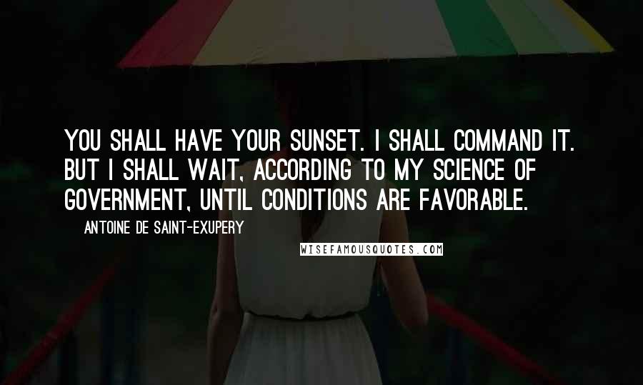 Antoine De Saint-Exupery Quotes: You shall have your sunset. I shall command it. But I shall wait, according to my science of government, until conditions are favorable.