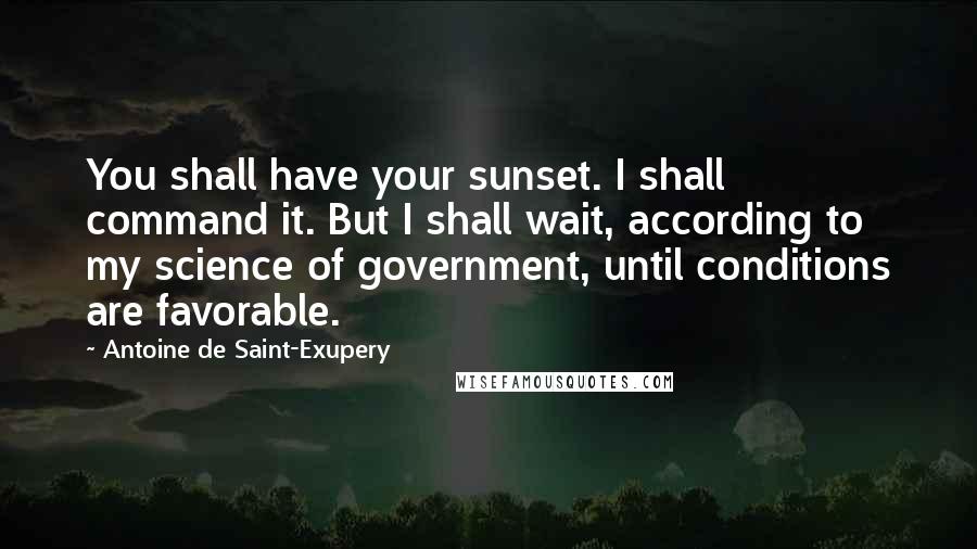 Antoine De Saint-Exupery Quotes: You shall have your sunset. I shall command it. But I shall wait, according to my science of government, until conditions are favorable.