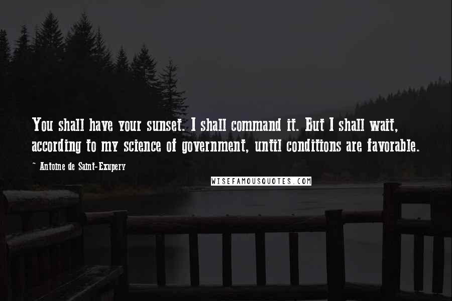 Antoine De Saint-Exupery Quotes: You shall have your sunset. I shall command it. But I shall wait, according to my science of government, until conditions are favorable.