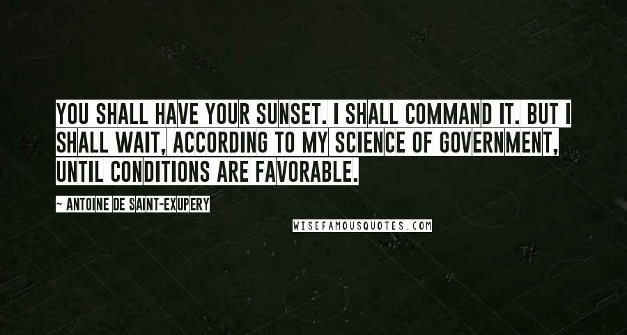 Antoine De Saint-Exupery Quotes: You shall have your sunset. I shall command it. But I shall wait, according to my science of government, until conditions are favorable.