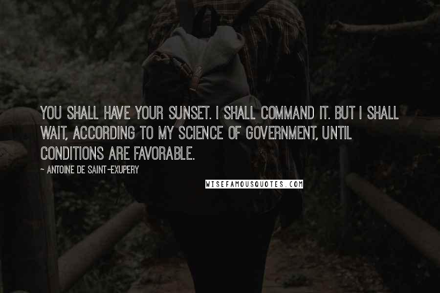 Antoine De Saint-Exupery Quotes: You shall have your sunset. I shall command it. But I shall wait, according to my science of government, until conditions are favorable.