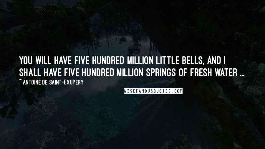 Antoine De Saint-Exupery Quotes: You will have five hundred million little bells, and I shall have five hundred million springs of fresh water ...