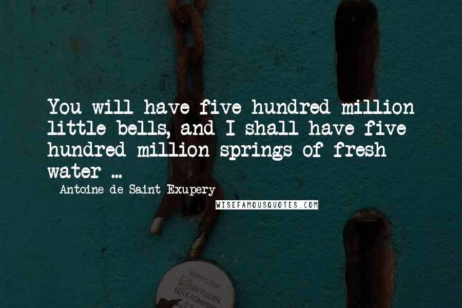 Antoine De Saint-Exupery Quotes: You will have five hundred million little bells, and I shall have five hundred million springs of fresh water ...