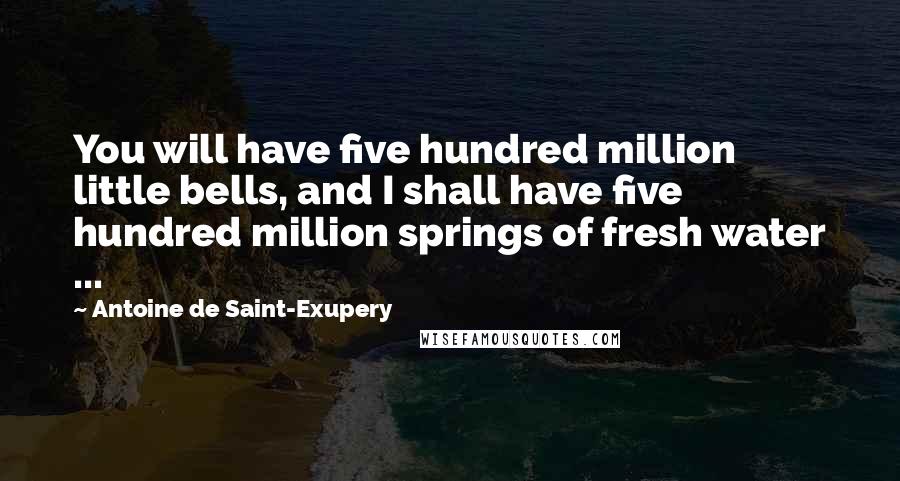 Antoine De Saint-Exupery Quotes: You will have five hundred million little bells, and I shall have five hundred million springs of fresh water ...