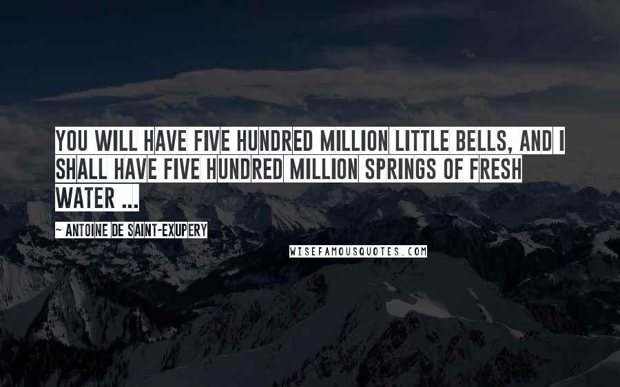 Antoine De Saint-Exupery Quotes: You will have five hundred million little bells, and I shall have five hundred million springs of fresh water ...