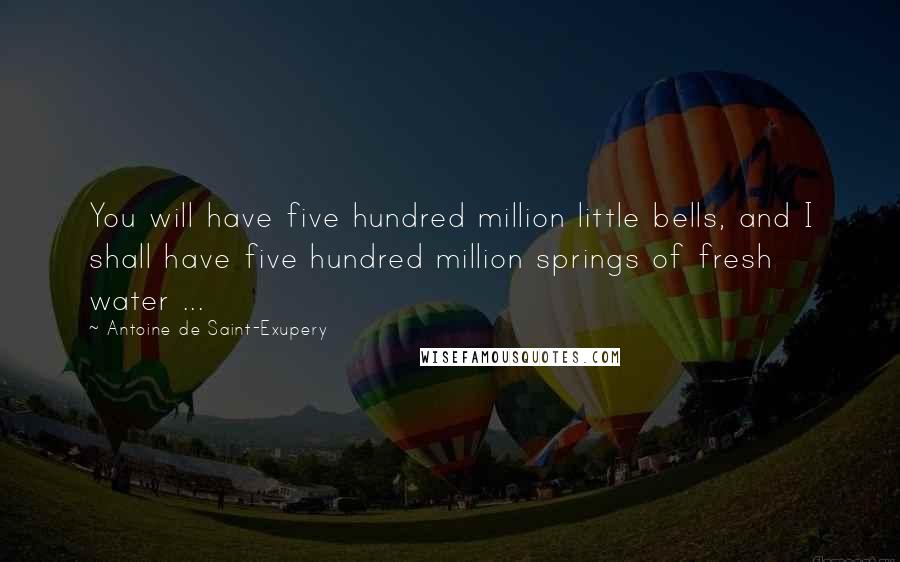 Antoine De Saint-Exupery Quotes: You will have five hundred million little bells, and I shall have five hundred million springs of fresh water ...