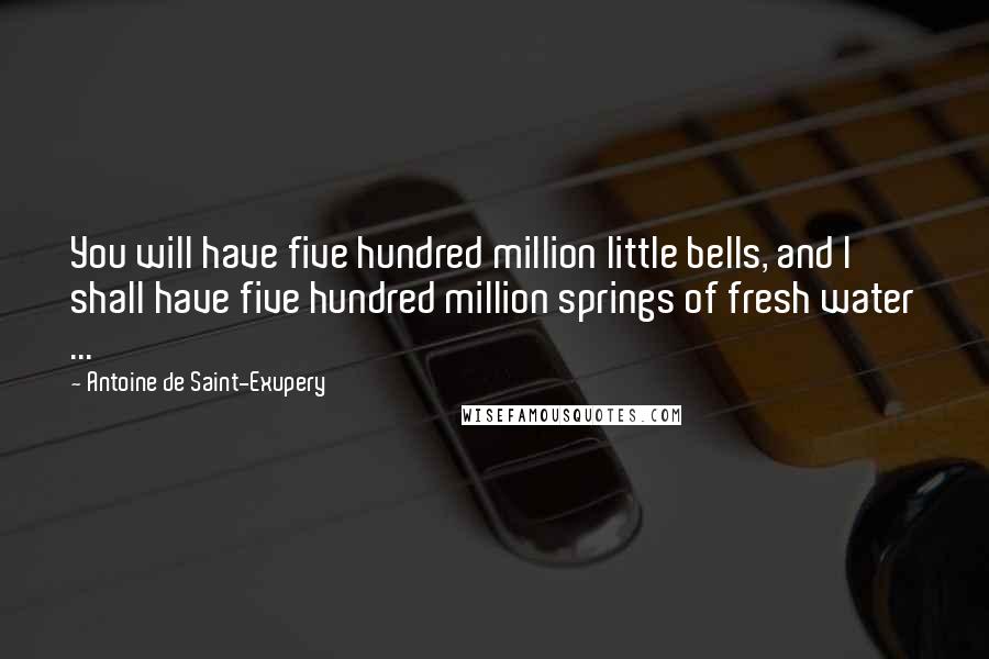 Antoine De Saint-Exupery Quotes: You will have five hundred million little bells, and I shall have five hundred million springs of fresh water ...