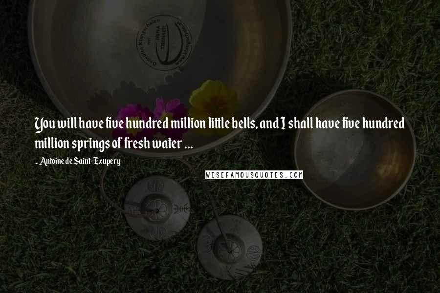 Antoine De Saint-Exupery Quotes: You will have five hundred million little bells, and I shall have five hundred million springs of fresh water ...