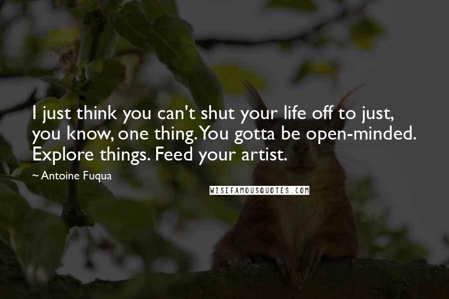 Antoine Fuqua Quotes: I just think you can't shut your life off to just, you know, one thing. You gotta be open-minded. Explore things. Feed your artist.