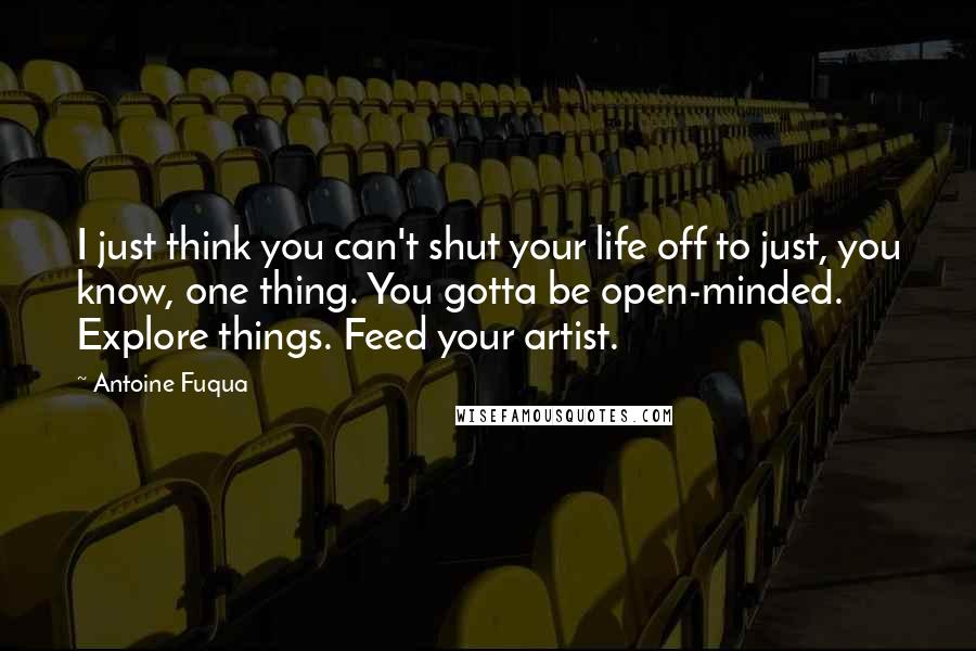 Antoine Fuqua Quotes: I just think you can't shut your life off to just, you know, one thing. You gotta be open-minded. Explore things. Feed your artist.