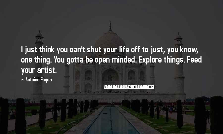 Antoine Fuqua Quotes: I just think you can't shut your life off to just, you know, one thing. You gotta be open-minded. Explore things. Feed your artist.