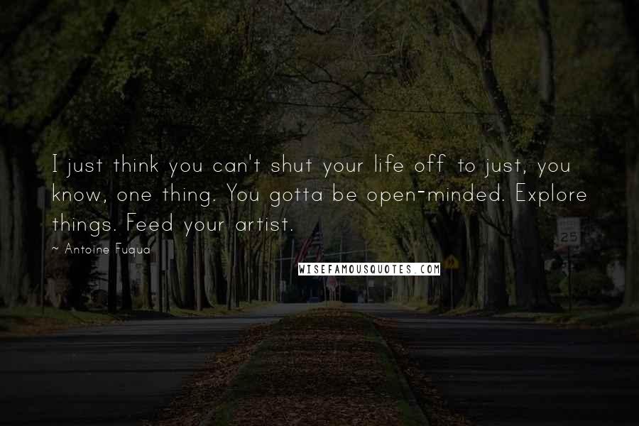 Antoine Fuqua Quotes: I just think you can't shut your life off to just, you know, one thing. You gotta be open-minded. Explore things. Feed your artist.