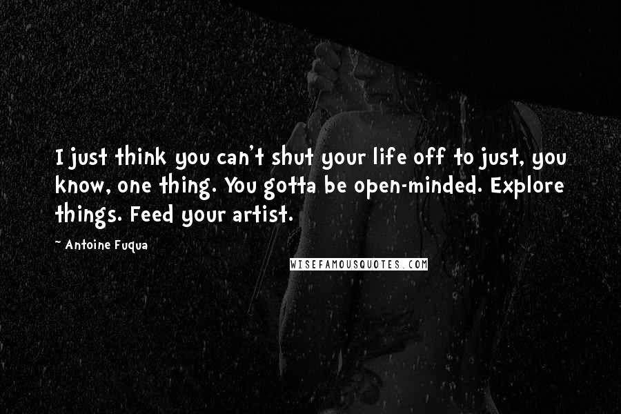 Antoine Fuqua Quotes: I just think you can't shut your life off to just, you know, one thing. You gotta be open-minded. Explore things. Feed your artist.