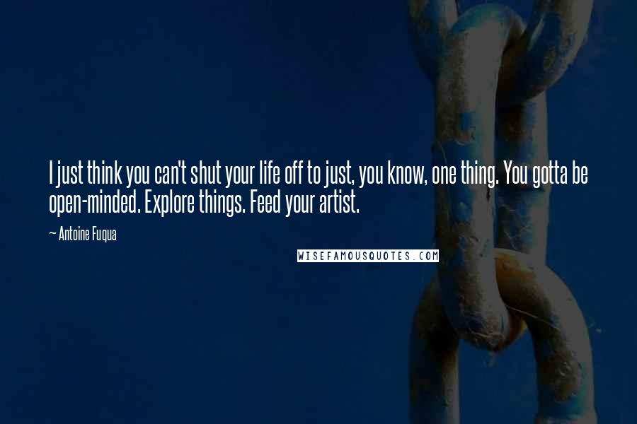 Antoine Fuqua Quotes: I just think you can't shut your life off to just, you know, one thing. You gotta be open-minded. Explore things. Feed your artist.