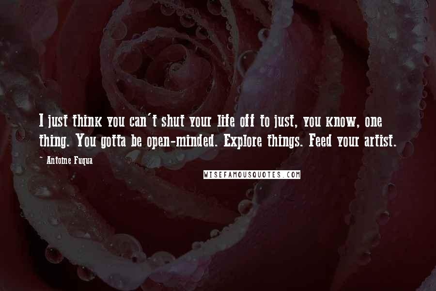 Antoine Fuqua Quotes: I just think you can't shut your life off to just, you know, one thing. You gotta be open-minded. Explore things. Feed your artist.