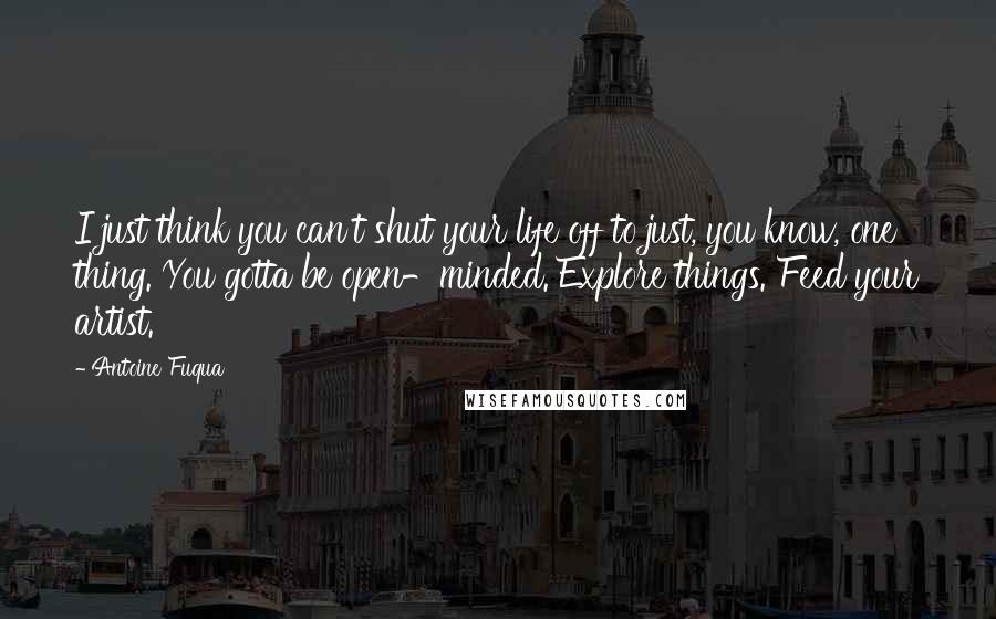 Antoine Fuqua Quotes: I just think you can't shut your life off to just, you know, one thing. You gotta be open-minded. Explore things. Feed your artist.