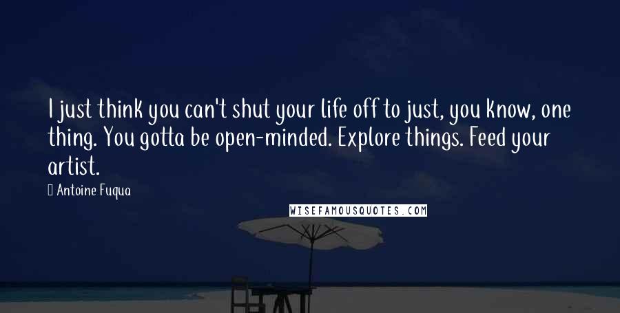 Antoine Fuqua Quotes: I just think you can't shut your life off to just, you know, one thing. You gotta be open-minded. Explore things. Feed your artist.