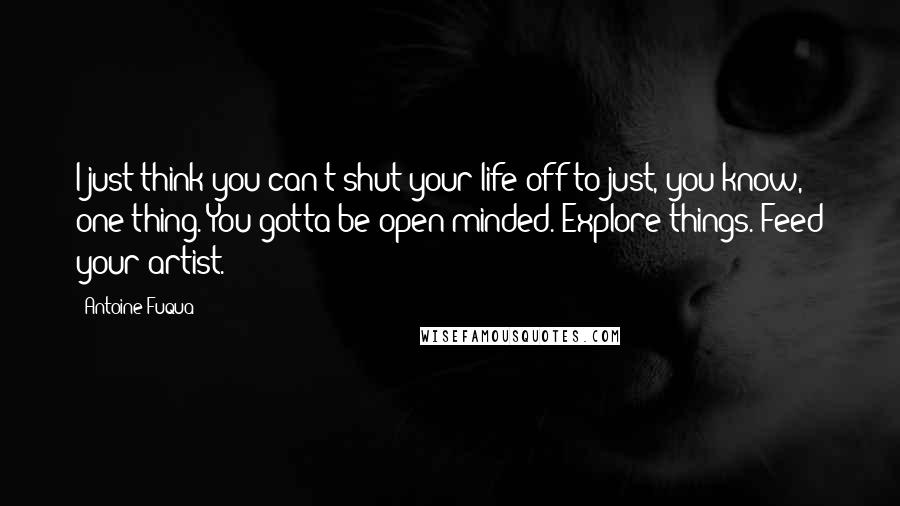 Antoine Fuqua Quotes: I just think you can't shut your life off to just, you know, one thing. You gotta be open-minded. Explore things. Feed your artist.