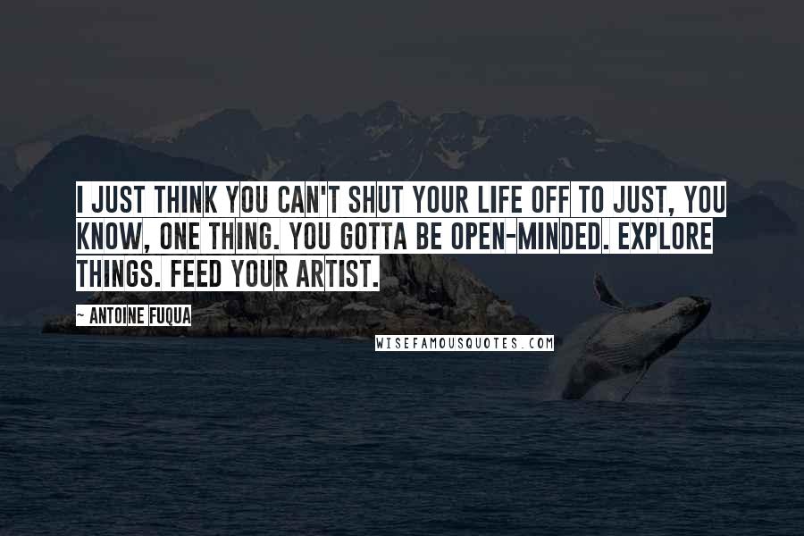 Antoine Fuqua Quotes: I just think you can't shut your life off to just, you know, one thing. You gotta be open-minded. Explore things. Feed your artist.