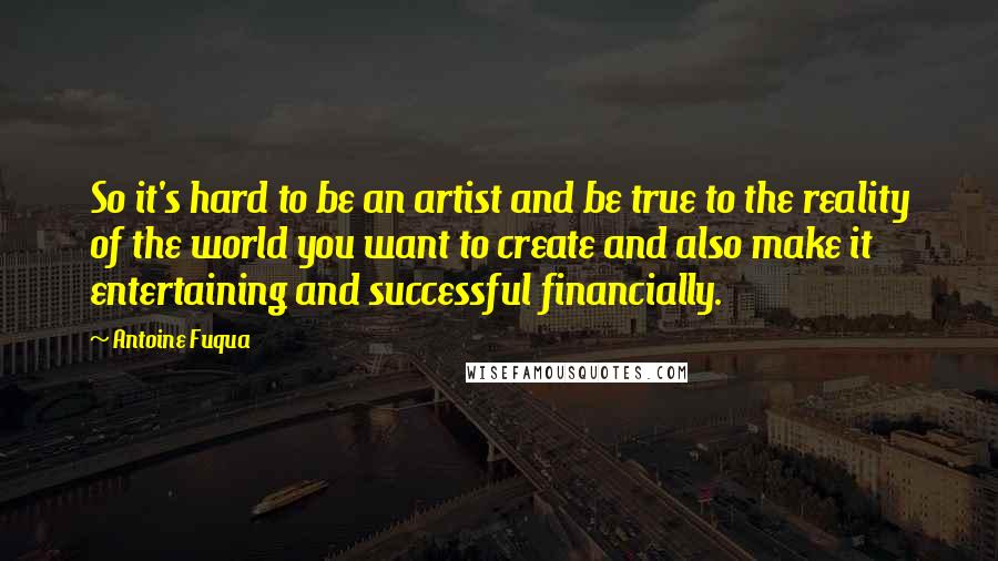Antoine Fuqua Quotes: So it's hard to be an artist and be true to the reality of the world you want to create and also make it entertaining and successful financially.