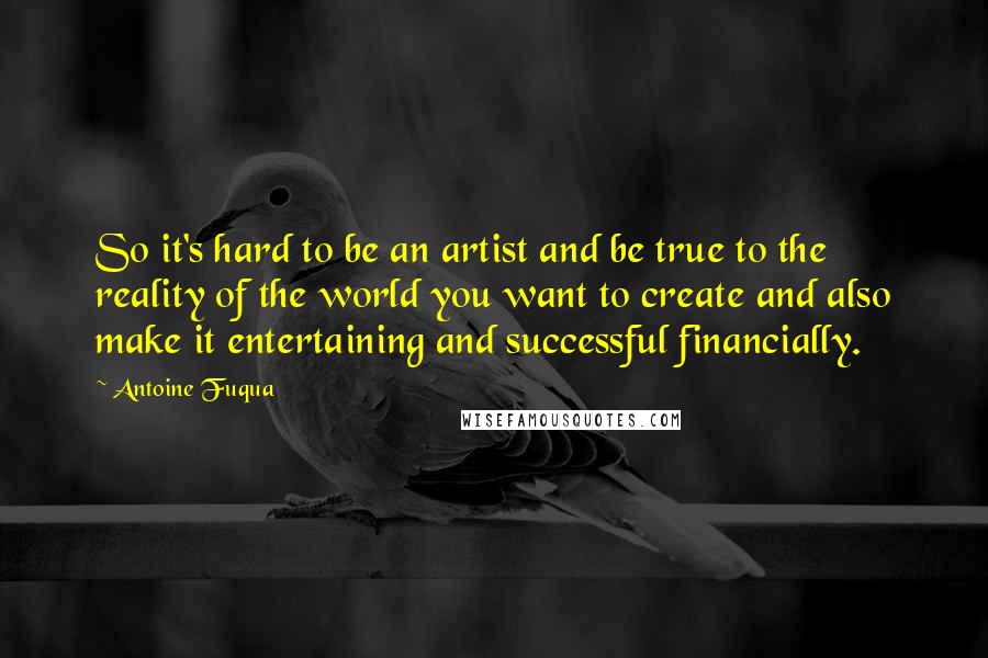 Antoine Fuqua Quotes: So it's hard to be an artist and be true to the reality of the world you want to create and also make it entertaining and successful financially.