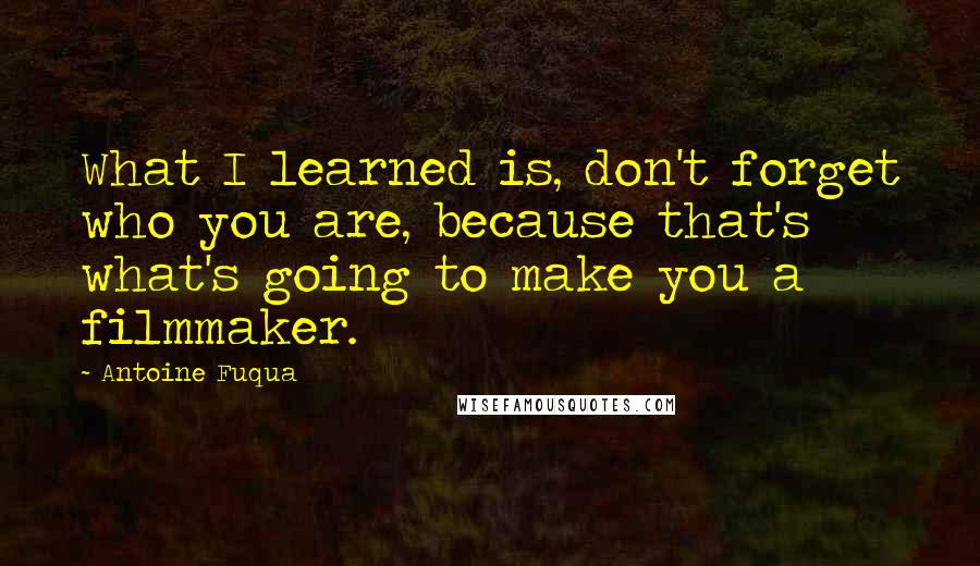 Antoine Fuqua Quotes: What I learned is, don't forget who you are, because that's what's going to make you a filmmaker.