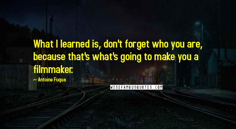 Antoine Fuqua Quotes: What I learned is, don't forget who you are, because that's what's going to make you a filmmaker.