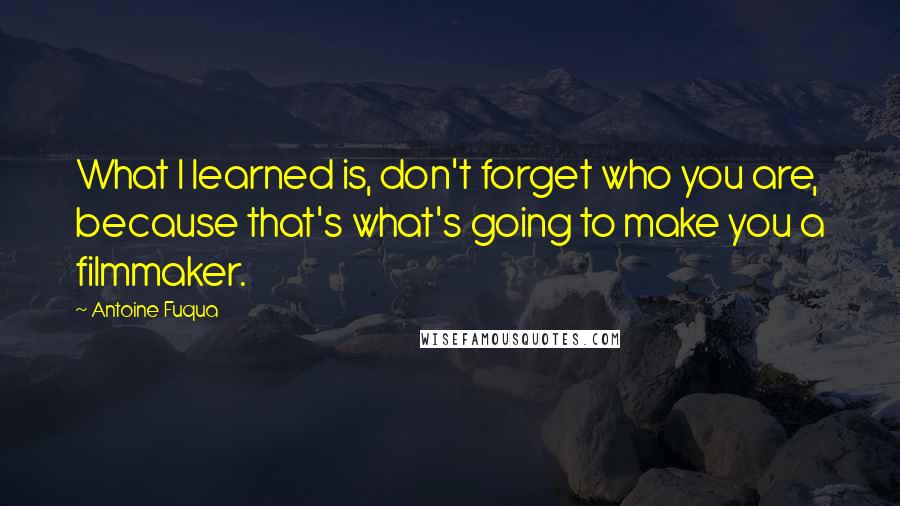 Antoine Fuqua Quotes: What I learned is, don't forget who you are, because that's what's going to make you a filmmaker.