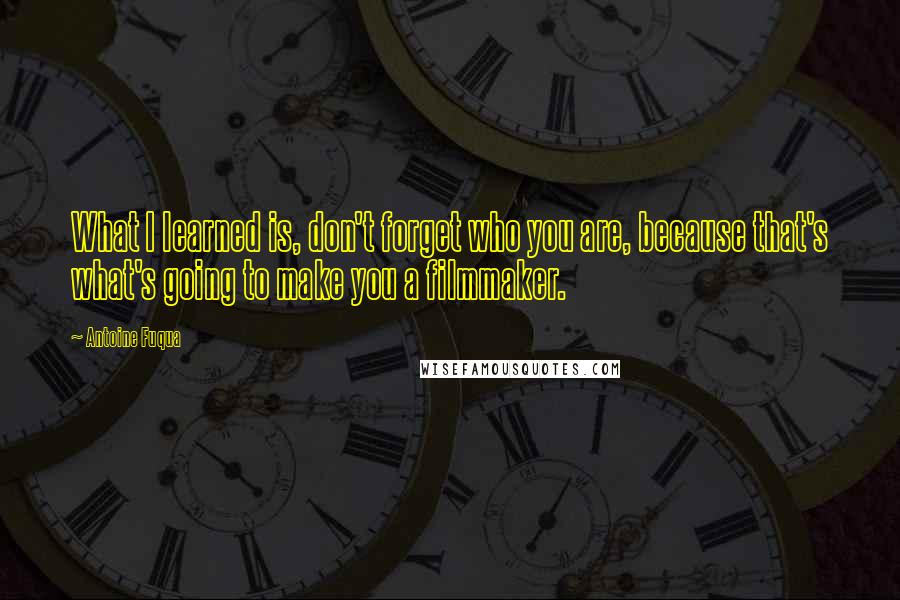 Antoine Fuqua Quotes: What I learned is, don't forget who you are, because that's what's going to make you a filmmaker.