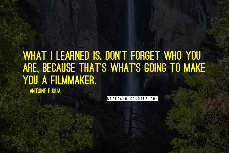 Antoine Fuqua Quotes: What I learned is, don't forget who you are, because that's what's going to make you a filmmaker.