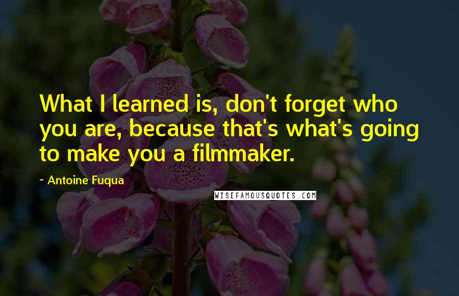 Antoine Fuqua Quotes: What I learned is, don't forget who you are, because that's what's going to make you a filmmaker.