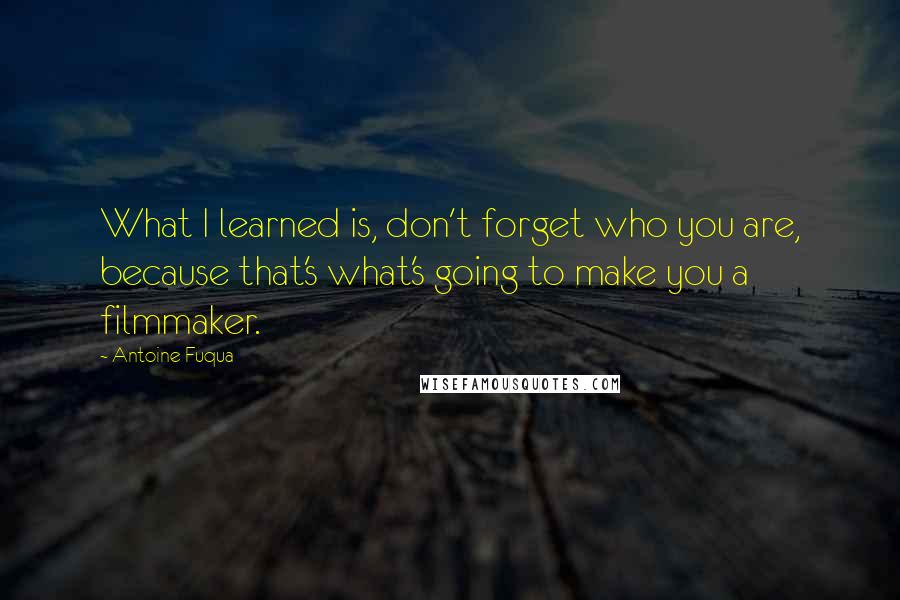 Antoine Fuqua Quotes: What I learned is, don't forget who you are, because that's what's going to make you a filmmaker.