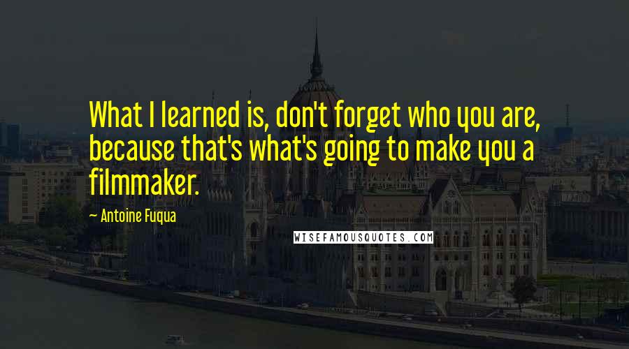 Antoine Fuqua Quotes: What I learned is, don't forget who you are, because that's what's going to make you a filmmaker.