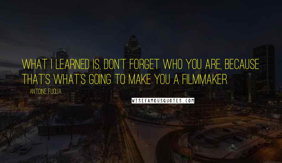 Antoine Fuqua Quotes: What I learned is, don't forget who you are, because that's what's going to make you a filmmaker.