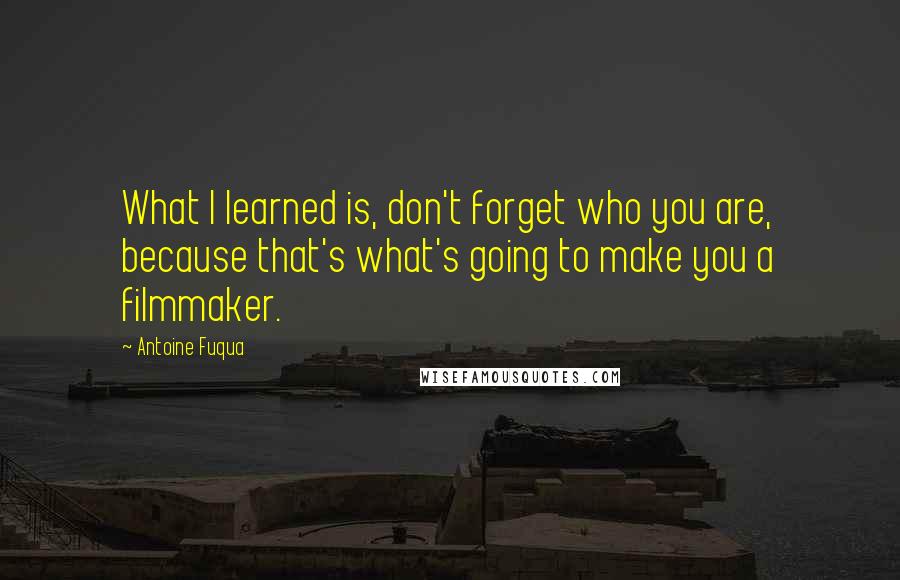 Antoine Fuqua Quotes: What I learned is, don't forget who you are, because that's what's going to make you a filmmaker.