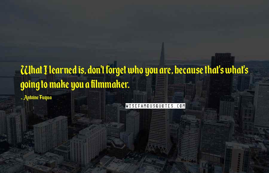 Antoine Fuqua Quotes: What I learned is, don't forget who you are, because that's what's going to make you a filmmaker.