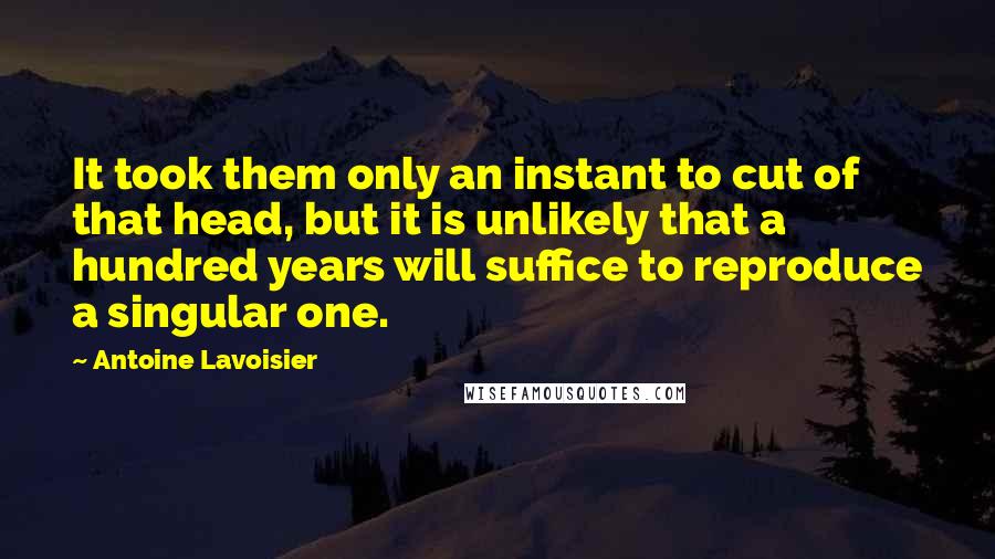 Antoine Lavoisier Quotes: It took them only an instant to cut of that head, but it is unlikely that a hundred years will suffice to reproduce a singular one.