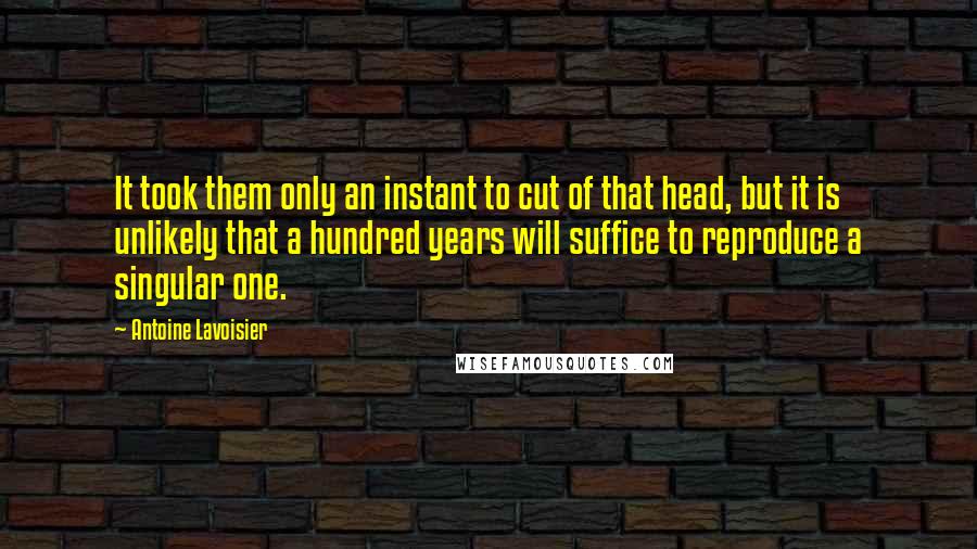 Antoine Lavoisier Quotes: It took them only an instant to cut of that head, but it is unlikely that a hundred years will suffice to reproduce a singular one.