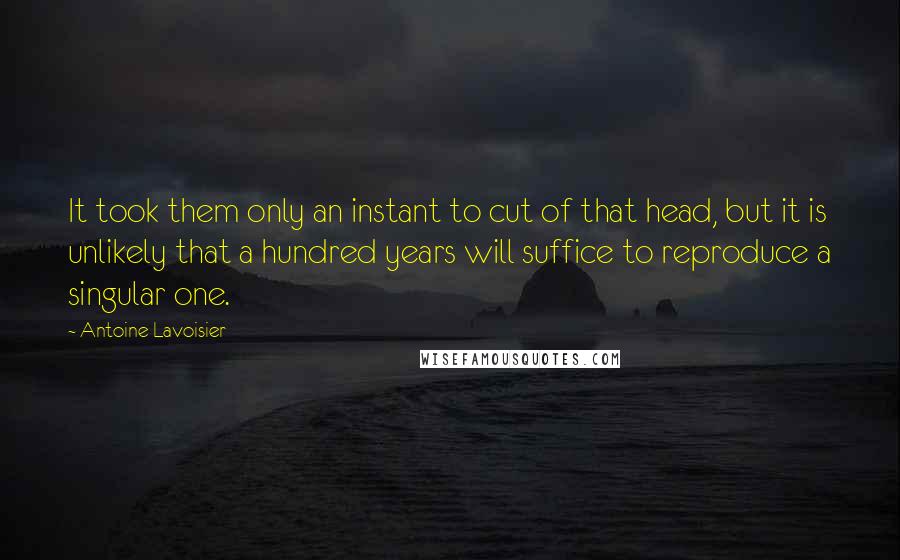 Antoine Lavoisier Quotes: It took them only an instant to cut of that head, but it is unlikely that a hundred years will suffice to reproduce a singular one.