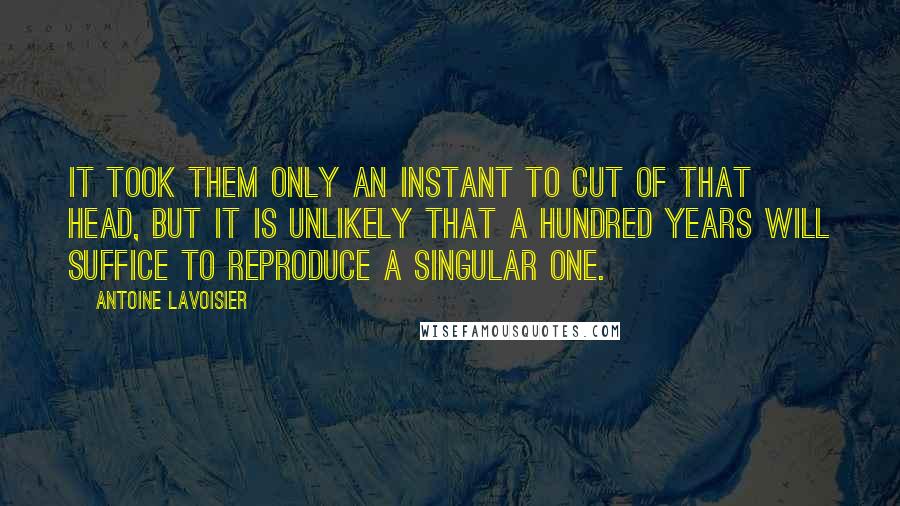Antoine Lavoisier Quotes: It took them only an instant to cut of that head, but it is unlikely that a hundred years will suffice to reproduce a singular one.