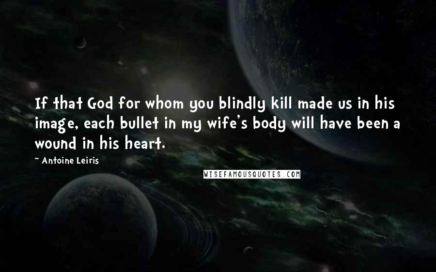 Antoine Leiris Quotes: If that God for whom you blindly kill made us in his image, each bullet in my wife's body will have been a wound in his heart.