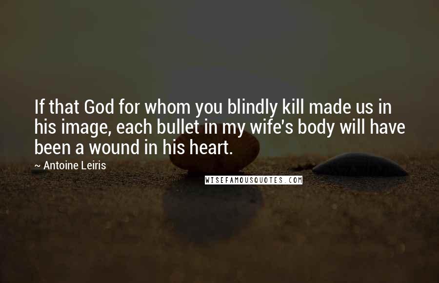 Antoine Leiris Quotes: If that God for whom you blindly kill made us in his image, each bullet in my wife's body will have been a wound in his heart.