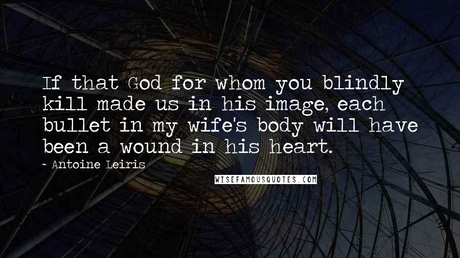 Antoine Leiris Quotes: If that God for whom you blindly kill made us in his image, each bullet in my wife's body will have been a wound in his heart.