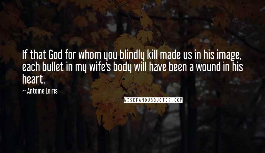 Antoine Leiris Quotes: If that God for whom you blindly kill made us in his image, each bullet in my wife's body will have been a wound in his heart.