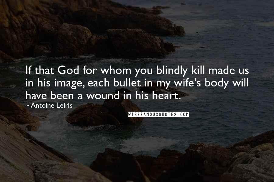 Antoine Leiris Quotes: If that God for whom you blindly kill made us in his image, each bullet in my wife's body will have been a wound in his heart.