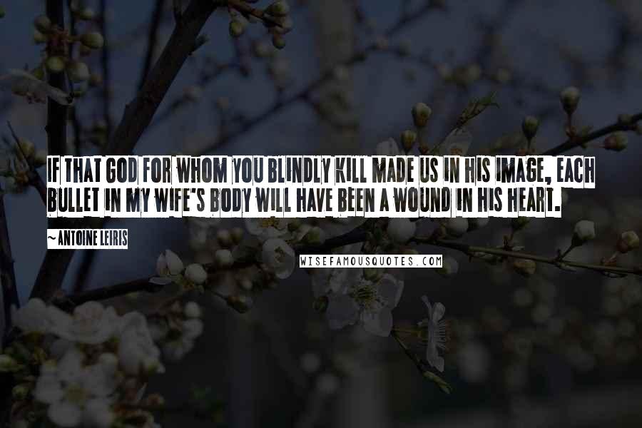 Antoine Leiris Quotes: If that God for whom you blindly kill made us in his image, each bullet in my wife's body will have been a wound in his heart.