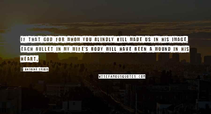 Antoine Leiris Quotes: If that God for whom you blindly kill made us in his image, each bullet in my wife's body will have been a wound in his heart.