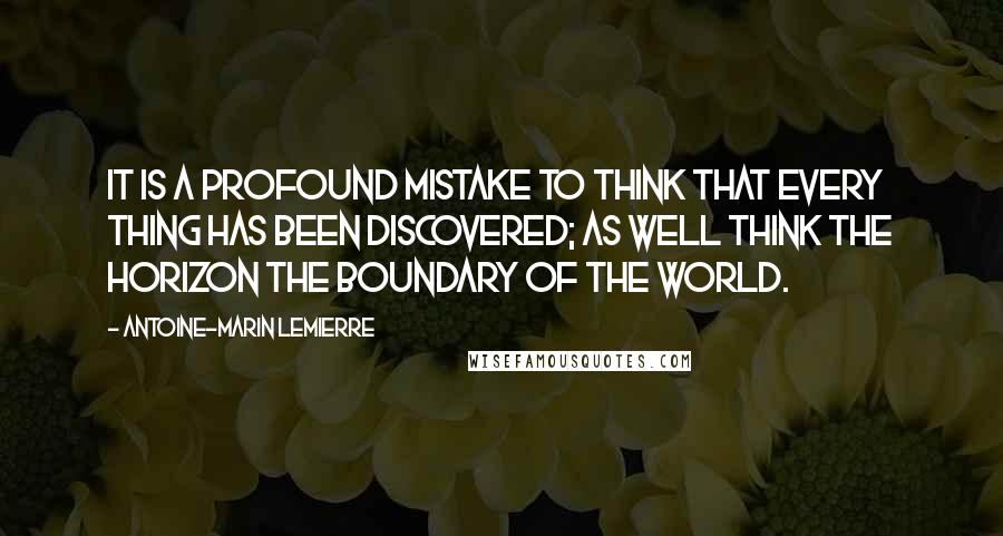 Antoine-Marin Lemierre Quotes: It is a profound mistake to think that every thing has been discovered; as well think the horizon the boundary of the world.
