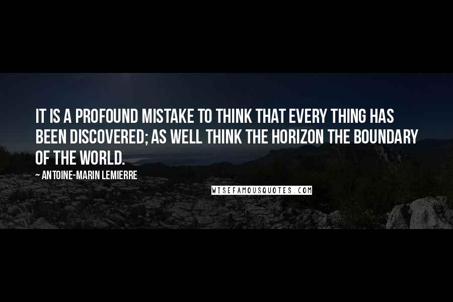 Antoine-Marin Lemierre Quotes: It is a profound mistake to think that every thing has been discovered; as well think the horizon the boundary of the world.